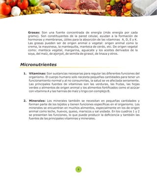Guía Alimentaria para Honduras 
 Grasas: Son una fuente concentrada de energía (más energía por cada 
gramo). Son constituyentes de la pared celular, ayudan a la formación de 
hormonas y membranas, útiles para la absorción de las vitaminas A, D, E y K. 
Las grasas pueden ser de origen animal o vegetal: origen animal como la 
crema, la mayonesa, la mantequilla, manteca de cerdo, etc. De origen vegetal 
como: manteca vegetal, margarina, aguacate y los aceites derivados de la 
soya, del maíz, de ajonjolí, de semilla de girasol, de linaza y otros. 
Micronutrientes 
1. Vitaminas: Son sustancias necesarias para regular las diferentes funciones del 
organismo. El cuerpo humano solo necesita pequeñas cantidades para tener un 
funcionamiento normal y al no consumirlas, la salud se ve afectada seriamente. 
Las principales fuentes de vitaminas son las verduras, las frutas, las hojas 
verdes y alimentos de origen animal y los alimentos forticados como el azúcar 
con vitamina A y las harinas de maíz y trigo con complejo B. 
2. Minerales: Los minerales también se necesitan en pequeñas cantidades y 
forman parte de los tejidos y tienen funciones especícas en el organismo. Los 
minerales se encuentran en muchos alimentos, especialmente en los de origen 
animal como leche, huevos, queso, mariscos y sal yodada. En los cuadros 1 y 2 
se presentan las funciones, lo que puede producir la deciencia y también las 
fuentes de las principales vitaminas y minerales. 
8 
 
