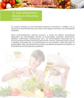 Guía Alimentaria para Honduras 
IV. Guía Alimentaria 
Basada en Alimentos 
(GABA) 
Su nombre completo es Guía Alimentaria Basada en Alimentos o (GABA) y es un 
conjunto de recomendaciones que tienen como objetivo fomentar una alimentación 
saludable. 
Estas recomendaciones intentan prevenir, a través de hábitos alimentarios 
adecuados, las enfermedades crónicas no transmisibles (obesidad, hipertensión, 
diabetes, enfermedad cardiovascular, etc.); las enfermedades producidas por la 
carencia de determinados nutrientes (desnutrición, anemia, hipovitaminosis A, bocio) 
y aquéllas provocadas por la contaminación de los alimentos. Cada país tiene su 
propia GABA, cada cual diseñada de acuerdo a los hábitos alimentarios a modicar y a 
los problemas nutricionales de su población. 
13 
 