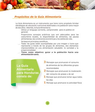 Guía Alimentaria para Honduras 
Propósitos de la Guía Alimentaria 
La Guía Alimentaria es un instrumento que tiene como propósito brindar 
estrategias de educación nutricional destinadas a la población sana mayor 
de dos años. Además, la Guía Alimentaria: 
 Utiliza un lenguaje corriente, comprensible para el público en 
general. 
 Proporciona consejos prácticos que son adecuados para las 
costumbres locales, la disponibilidad de alimentos, las pautas 
alimentarias, las condiciones económicas y los estilos de vida. 
 Se basa en principios cientícos. 
  Todas las guías están acompañadas por una imagen o ícono que 
representa a través de los grupos de alimentos, dos elementos 
imprescindibles en una alimentación saludable: la variedad y la 
proporcionalidad. 
  Tiene como objetivo: guiar a la población hacia una 
alimentación sana. 
3 Mensajes que promueven el consumo 
de alimentos de los diferentes grupos 
recomendados 
2 Mensajes que promueven la moderación 
del consumo de grasas y de sal 
Mensaje que promueve tomar agua todos 
los días 
1 Mensaje que promueve la actividad física 
La Guía 
Alimentaria 
para Honduras 
consta de: 
14 
1 
 