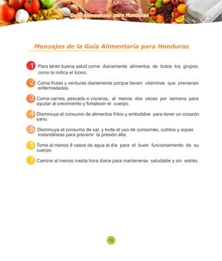 Guía Alimentaria para Honduras 
Mensajes de la Guía Alimentaria para Honduras 
1 Para tener buena salud coma diariamente alimentos de todos los grupos, 
como lo indica el Ícono. 
2 Coma frutas y verduras diariamente porque tienen vitaminas que previenen 
enfermedades. 
3 Coma carnes, pescado o vísceras, al menos dos veces por semana para 
ayudar al crecimiento y fortalecer el cuerpo. 
4 Disminuya el consumo de alimentos fritos y embutidos para tener un corazón 
sano. 
5 Disminuya el consumo de sal, y evite el uso de consomés, cubitos y sopas 
instantáneas para prevenir la presión alta. 
6 Tome al menos 8 vasos de agua al día para el buen funcionamiento de su 
cuerpo. 
7 Camine al menos media hora diaria para mantenerse saludable y sin estrés. 
15 
 