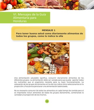 Guía Alimentaria para Honduras 
VI. Mensajes de la Guía 
Alimentaria para 
Honduras 
MENSAJE 1 
Para tener buena salud coma diariamente alimentos de 
todos los grupos, como lo indica la olla 
Una alimentación saludable signica, consumir diariamente alimentos de los 
diferentes grupos. La alimentación debe ser variada para que pueda aportar todos 
los nutrientes que el organismo necesita para su buen funcionamiento. La 
colocación de los grupos de alimentos en la olla nos indica cómo seleccionarlos en la 
proporción y frecuencia para tener una alimentación balanceada. 
No es necesario consumir de todos los alimentos en cada tiempo de comida pero sí 
es importante incluir alimentos de todos los grupos diariamente, combinando la 
variedad y la proporción de los mismos. 
18 
 