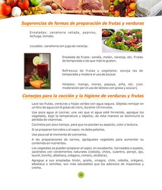 Guía Alimentaria para Honduras 
Sugerencias de formas de preparación de frutas y verduras 
 Ensaladas: zanahoria rallada, pepinos, 
lechuga, tomate. 
 Licuados: zanahoria con jugo de naranja. 
 Ensalada de frutas: sandía, melón, naranja, etc. Frutas 
de temporada o las que más le gusten. 
 Refrescos de frutas y vegetales: escoja las de 
temporada y modere el uso de azúcar. 
 Helados: mango, moras, papaya, piña, etc. (con 
moderación por el uso de lácteos con grasa y azúcar). 
Consejos para la cocción y la higiene de verduras y frutas 
 Lave las frutas, verduras y hojas verdes con agua segura. Déjelas remojar en 
un litro de agua con 8 gotas de cloro, durante 10 minutos. 
 Use poca agua al cocinar, una vez que el agua esté hirviendo, agregue los 
vegetales, baje la temperatura y tápelos; de esta manera se disminuirá la 
pérdida de vitaminas. 
 Cocínelos por poco tiempo, para que no pierdan su aspecto, color y textura. 
 Si se preparan hervidos o al vapor, no debe pelarlos. 
 Use poca sal al momento de cocinarlos. 
 A las preparaciones de carnes, agrégueles vegetales para aumentar su 
contenido en nutrientes. 
 Los vegetales se pueden preparar al vapor, en escabeche, horneados o asados, 
sazónelos con condimentos naturales (cebolla, chiles, culantro, perejil, ajo, 
laurel, tomillo, albahaca, orégano, romero, etcétera). 
 Agregue a sus ensaladas limón, aceite, vinagre, chile, cebolla, orégano, 
albahaca o semillas, son más saludables que los aderezos de mayonesa y 
crema. 
26 
 