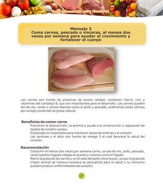 Guía Alimentaria para Honduras 
Mensaje 3 
Coma carnes, pescado o vísceras, al menos dos 
veces por semana para ayudar al crecimiento y 
fortalecer el cuerpo 
Las carnes son fuente de proteínas de buena calidad, contienen hierro, cinc y 
vitaminas del complejo B, que son importantes para el desarrollo. Las carnes pueden 
ser de res, cerdo y carnes blancas como el pollo y pescado, preriendo estas últimas 
por su bajo contenido de grasa natural. 
Benecios de comer carne 
 Previenen la desnutrición, la anemia y ayuda a la construcción y reparación de 
tejidos de nuestro cuerpo. 
 El pescado es importante para mantener sanas las arterias y el corazón. 
 Las sardinas y el atún son fuente de omega 3 el cual favorece la salud del 
corazón. 
Recomendación 
 Consumir al menos dos veces por semana carne, ya sea de res, pollo, pescado, 
cerdo (partes magras o bajas en grasa) y vísceras como el hígado. 
 Retire la grasa de las carnes y en el caso del pollo retire la piel, ya que la grasa de 
origen animal de manera excesiva es perjudicial para la salud y su consumo 
pueden producir enfermedades del corazón. 
27 
 