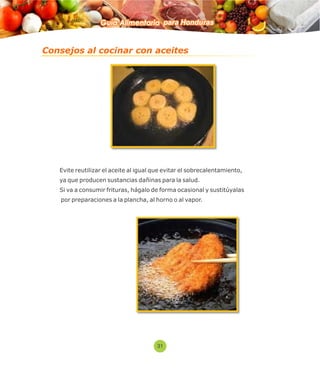 Guía Alimentaria para Honduras 
Consejos al cocinar con aceites 
 Evite reutilizar el aceite al igual que evitar el sobrecalentamiento, 
ya que producen sustancias dañinas para la salud. 
 Si va a consumir frituras, hágalo de forma ocasional y sustitúyalas 
por preparaciones a la plancha, al horno o al vapor. 
31 
 