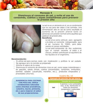 Guía Alimentaria para Honduras 
La sal no es un alimento en sí, es un condimento 
que se usa para dar sabor a las comidas. Una 
alimentación alta en sal da como resultado el 
aumento de la presión arterial tanto en 
personas con presión normal como aquéllas que 
padecen de presión alta. 
Benecios 
 La sal sirve como vehículo para agregarle 
a la dieta un nutriente indispensable para 
el ser humano: EL YODO, pero debe 
usarse en pocas cantidades. 
 La sal está compuesta de dos sustancias 
que el cuerpo necesita el sodio y el 
cloruro, ambos contribuyen al equilibrio de 
los líquidos en el organismo. 
Recomendación 
Si utiliza sal para cocinar, úsela con moderación y preera la sal yodada 
No agregue sal a la comida ya preparada 
Elimine el salero de la mesa 
Disminuya el consumo de alimentos ricos en sal, como sopas instantáneas o 
de paquete, salsas chinas, cubitos concentrados, consomés, embutidos, 
semillas saladas (cacahuate, marañón, etc.), productos empacados y 
procesados (churros). 
Cuadro No. 12 
Tamaño de la porci ón 
Sal 
5 gramos o una cucharadita 
rasa, al día, distribuidas en 
todos los alimentos 
(preparados o elaboradas 
en casa) 
Mensaje 5 
Disminuya el consumo de sal, y evite el uso de 
consomés, cubitos y sopas instantáneas para prevenir 
la presión alta 
SUGERENCIA PARA COCINAR 
CON POCA SAL. Utilice 
condimentos naturales 
como (hierbas aromáticas, 
culantro, laurel, pimienta, 
etc.) para mejorar el sabor 
de sus preparaciones. 
32 
Ejemplo de porción de sal diaria 
 
