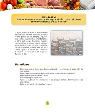 Guía Alimentaria para Honduras 
MENSAJE 6 
Tome al menos 8 vasos de agua al día para el buen 
funcionamiento de su cuerpo 
El agua es una sustancia fundamental 
para la vida del ser humano. El agua 
forma parte de la sangre, líquidos 
corporales, y aproximadamente forma 
el 60% del cuerpo humano. Nuestro 
cuerpo pierde al menos cuatro litros de 
agua al día a través del sudor, la orina, 
las heces y la respiración, y es por esta 
razón que se debe de reponer 
mediante el consumo de líquidos 
d urante el día. 
Beneficios 
 El agua ayuda a tener una buena digestión y a mejorar la absorción de 
nutrientes 
 Ayuda a eliminar toxinas y productos que el organismo no necesita 
 Regula la temperatura del cuerpo 
 Mantiene la piel hidratada 
 Ayuda a lubricar los músculos y las articulaciones, disminuyendo los 
calambres 
 Evita la formación de cálculos renales. 
33 
 