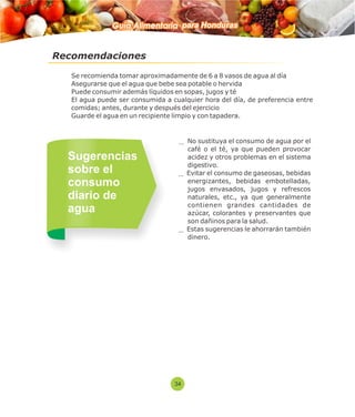 Guía Alimentaria para Honduras 
Recomendaciones 
 Se recomienda tomar aproximadamente de 6 a 8 vasos de agua al día 
 Asegurarse que el agua que bebe sea potable o hervida 
 Puede consumir además líquidos en sopas, jugos y té 
 El agua puede ser consumida a cualquier hora del día, de preferencia entre 
comidas; antes, durante y después del ejercicio 
 Guarde el agua en un recipiente limpio y con tapadera. 
No sustituya el consumo de agua por el 
café o el té, ya que pueden provocar 
acidez y otros problemas en el sistema 
digestivo. 
Evitar el consumo de gaseosas, bebidas 
energizantes, bebidas embotelladas, 
jugos envasados, jugos y refrescos 
naturales, etc., ya que generalmente 
contienen grandes cantidades de 
azúcar, colorantes y preservantes que 
son dañinos para la salud. 
Estas sugerencias le ahorrarán también 
dinero. 
Sugerencias 
sobre el 
consumo 
diario de 
agua 
34 
 