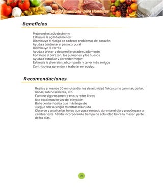 Beneficios 
Guía Alimentaria para Honduras 
 Mejora el estado de ánimo 
 Estimula la agilidad mental 
 Disminuye el riesgo de padecer problemas del corazón 
 Ayuda a controlar el peso corporal 
 Disminuye el estrés 
 Ayuda a crecer y desarrollarse adecuadamente 
 Fortalece el corazón, los pulmones y los huesos 
 Ayuda a estudiar y aprender mejor 
 Estimula la diversión, el compartir y tener más amigos 
 Contribuye a aprender a trabajar en equipo. 
Recomendaciones 
 Realice al menos 30 minutos diarios de actividad física como caminar, bailar, 
nadar, subir escaleras, etc. 
 Camine vigorosamente en sus ratos libres 
 Use escaleras en vez del elevador 
 Baile con la música que más le guste 
 Juegue con sus hijos mientras los cuida 
 Observe y analice las horas que pasa sentado durante el día y propóngase a 
cambiar este hábito incorporando tiempo de actividad física la mayor parte 
de los días. 
36 
 