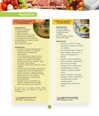 Guía Alimentaria para Honduras 
Recetario 
CREMA DE ESPINACAS 
(4 PORCIONES) 
Ingredientes 
25 hojas de espinaca 
1 tomate pequeño 
1 cebolla pequeña 
2 tazas de leche (opcional) 
1 cucharada de mantequilla 
1 cucharada de harina de trigo 
2 cucharadas de culantro picado 
4 tazas de agua 
Sal y pimienta al gusto 
Preparación 
Lave bien las hojas de espinaca, el 
tomate, la cebolla y el culantro. 
Pique namente todos los 
ingredientes. 
En un olla ponga el agua a hervir; 
cuando esté hirviendo agregue la 
espinaca, la cebolla y el tomate y 
cocine durante cinco minutos; retire 
del fuego y deje enfriar. 
Cuando la preparación esté fría, licúe o 
muélala. 
Ponga el licuado al fuego y agregue la 
mantequilla, la harina pasada por un 
colador y la sal. En caso de utilizar 
leche, caliéntela y añádala al licuado. 
Deje hervir por cinco minutos 
aproximadamente, revolviendo 
constantemente 
Agregue la sal, la pimienta y el 
culantro mientras esté hirviendo 
Retire del fuego y sirva caliente. 
En lugar de la espinaca puede utilizar 
acelga, hojas de rábano y hojas de 
remolacha. 
CREMA DE BRÓCOLI 
(8 PORCIONES) 
Ingredientes 
1 libra de papas 
1 cabeza de brócoli 
2 tazas de leche 
1 cebolla 
Sal y pimienta al gusto 
10 tazas de agua 
Preparación 
Lave bien y corte en trozos 
pequeños las papas, el brócoli 
y la cebolla. 
En una olla ponga la mitad del 
agua indicada, agregue sal y 
cocine allí las papas y el 
brócoli. 
Cuando se hayan ablandado, 
retire del fuego y deje enfriar. 
Una vez que se hayan 
enfriado, licúe o muela esos 
ingredientes con el agua 
restante y añada la cebolla 
cruda. 
Ponga el licuado en el fuego, 
agregue la leche y deje hervir; 
mientras tanto, mueva 
constantemente. 
Agregue sal y pimienta al 
gusto. 
Fuente: Alcaldía Municipal del Distrito 
Central-FAO. 2012. El recetario del huerto 
urbano. Tegucigalpa, Honduras. 
Fuente: Alcaldía Municipal del Distrito 
Central-FAO. 2012. El recetario del 
huerto urbano. Tegucigalpa, Honduras. 
38 
 