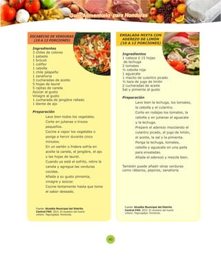 Guía Alimentaria para Honduras 
40 
Ingredientes 
3 chiles de colores 
1 pataste 
1 brócoli 
1 coliflor 
1 cebolla 
1 chile jalapeño 
1 zanahoria 
3 cucharadas de aceite 
5 hojas de laurel 
5 rajitas de canela 
Azúcar al gusto 
Vinagre al gusto 
1 cucharada de jengibre rallado 
1 diente de ajo 
Preparación 
 Lave bien todos los vegetales. 
 Corte en julianas o trozos 
pequeños. 
 Cocine a vapor los vegetales o 
ponga a hervir durante cinco 
minutos. 
 En un sartén o fridera sofría en 
aceite la canela, el jengibre, el ajo 
y las hojas de laurel. 
 Cuando ya esté el sofrito, retire la 
canela y agregue las verduras 
cocidas. 
 Añada a su gusto pimienta, 
vinagre y azúcar. 
 Cocine lentamente hasta que tome 
el sabor deseado. 
Ingredientes 
1 cabeza ó 15 hojas 
de lechuga 
2 tomates 
½ cebolla roja 
1 aguacate 
1 macito de culantro picado 
½ taza de jugo de limón 
2 cucharadas de aceite 
Sal y pimienta al gusto 
Preparación 
 Lave bien la lechuga, los tomates, 
la cebolla y el culantro. 
 Corte en rodajas los tomates, la 
cebolla y en julianas el aguacate 
y la lechuga. 
 Prepare el aderezo mezclando el 
culantro picado, el jugo de limón, 
el aceite, la sal y la pimienta. 
 Ponga la lechuga, tomates, 
cebolla y aguacate en una paila 
para ensaladas. 
 Añada el aderezo y mezcle bien. 
También puede añadir otras verduras 
como rábanos, pepinos, zanahoria 
ESCABECHE DE VERDURAS 
(10 A 12 PORCIONES) 
ENSALADA MIXTA CON 
ADEREZO DE LIMÓN 
(10 A 12 PORCIONES) 
Fuente: Alcaldía Municipal del Distrito 
Central-FAO. 2012. El recetario del huerto 
urbano. Tegucigalpa, Honduras. 
Fuente: Alcaldía Municipal del Distrito 
Central-FAO. 2012. El recetario del huerto 
urbano. Tegucigalpa, Honduras. 
 