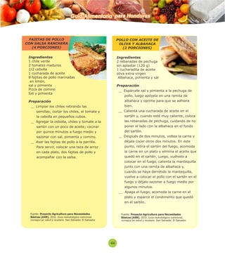 Guía Alimentaria para Honduras 
Ingredientes 
1 chile verde 
2 tomates maduros 
1/2 cebolla 
1 cucharada de aceite 
8 fajitas de pollo marinadas 
en limón, 
sal y pimienta 
Pizca de comino 
Sal y pimienta 
Preparación 
Limpiar los chiles retirando las 
semillas; cortar los chiles, el tomate y 
la cebolla en pequeños cubos. 
Agregar la cebolla, chiles y tomate a la 
sartén con un poco de aceite; cocinar 
por quince minutos a fuego medio y 
sazonar con sal, pimienta y comino. 
Asar las fajitas de pollo a la parrilla. 
Para servir, colocar una taza de arroz 
en cada plato, dos fajitas de pollo y 
acompañar con la salsa. 
Ingredientes 
2 rebanadas de pechuga 
sin aplastar (120 g) 
1 cucharadita de aceite 
oliva extra virgen 
Albahaca, pimienta y sal 
Preparación 
Espárcele sal y pimienta a la pechuga de 
pollo, luego apóyela en una ramita de 
albahaca y oprime para que se adhiera 
bien. 
Calienta una cucharada de aceite en el 
sartén y, cuando esté muy caliente, coloca 
las rebanadas de pechuga, cuidando de no 
poner el lado con la albahaca en el fondo 
del sartén. 
Después de dos minutos, voltea la carne y 
déjala cocer otros dos minutos. En este 
punto, retira el sartén del fuego, acomoda 
la carne en un plato y elimina el aceite que 
quedó en el sartén. Luego, vuélvelo a 
colocar en el fuego, calienta la mantequilla 
junto con una ramita de albahaca y, 
cuando se haya derretido la mantequilla, 
vuelve a colocar el pollo con el sartén en el 
fuego y déjalo sazonar a fuego medio por 
algunos minutos. 
Apaga el fuego, acomoda la carne en el 
plato y esparce el condimento que quedó 
en el sartén. 
44 
FAJITAS DE POLLO 
CON SALSA RANCHERA 
(4 PORCIONES) 
POLLO CON ACEITE DE 
OLIVA Y ALBAHACA 
(2 PORCIONES) 
Fuente: Proyecto Agricultura para Necesidades 
Básicas (A4N). 2010. Guía metodológica nutricional, 
consejos en salud y recetario. San Salvador, El Salvador. 
Fuente: Proyecto Agricultura para Necesidades 
Básicas (A4N). 2010. Guía metodológica nutricional, 
consejos en salud y recetario. San Salvador, El Salvador. 
 