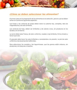 Guía Alimentaria para Honduras 
¿Cómo se deben seleccionar los alimentos? 
El primer paso en la preparación de los alimentos es la selección, para lo cual se deben 
tomar en cuenta los siguientes aspectos: 
Las frutas y las verduras de pulpa deben tener la cubierta lisa, completa, libre de 
magulladuras y de color brillante. 
Las verduras de hoja, deben ser brillantes y de colores vivos, sin picaduras en los 
bordes o en el interior. 
La carne debe estar fresca, de color uniforme, rosada o rojo brillante, rme al tacto y 
tener buen olor. 
El pescado debe tener los ojos brillantes y consistentes a la presión, la piel de color 
uniforme y las escamas bien adheridas. 
Para seleccionar los cereales y las leguminosas: que los granos estén enteros, sin 
picaduras y sin basuras o insectos. 
45 
 