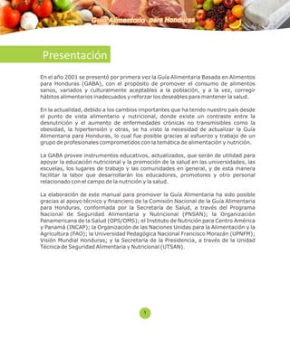 Guía Alimentaria para Honduras 
Presentación 
En el año 2001 se presentó por primera vez la Guía Alimentaria Basada en Alimentos 
para Honduras (GABA), con el propósito de promover el consumo de alimentos 
sanos, variados y culturalmente aceptables a la población, y a la vez, corregir 
hábitos alimentarios inadecuados y reforzar los deseables para mantener la salud. 
En la actualidad, debido a los cambios importantes que ha tenido nuestro país desde 
el punto de vista alimentario y nutricional, donde existe un contraste entre la 
desnutrición y el aumento de enfermedades crónicas no transmisibles como la 
obesidad, la hipertensión y otras, se ha visto la necesidad de actualizar la Guía 
Alimentaria para Honduras, lo cual fue posible gracias al esfuerzo y trabajo de un 
grupo de profesionales comprometidos con la temática de alimentación y nutrición. 
La GABA provee instrumentos educativos, actualizados, que serán de utilidad para 
apoyar la educación nutricional y la promoción de la salud en las universidades, las 
escuelas, los lugares de trabajo y las comunidades en general, y de esta manera 
facilitar la labor que desarrollarán los educadores, promotores y otro personal 
relacionado con el campo de la nutrición y la salud. 
La elaboración de este manual para promover la Guía Alimentaria ha sido posible 
gracias al apoyo técnico y nanciero de la Comisión Nacional de la Guía Alimentaria 
para Honduras, conformada por la Secretaría de Salud, a través del Programa 
Nacional de Seguridad Alimentaria y Nutricional (PNSAN); la Organización 
Panamericana de la Salud (OPS/OMS); el Instituto de Nutrición para Centro América 
y Panamá (INCAP); la Organización de las Naciones Unidas para la Alimentación y la 
Agricultura (FAO); la Universidad Pedagógica Nacional Francisco Morazán (UPNFM); 
Visión Mundial Honduras; y la Secretaría de la Presidencia, a través de la Unidad 
Técnica de Seguridad Alimentaria y Nutricional (UTSAN). 
1 
 