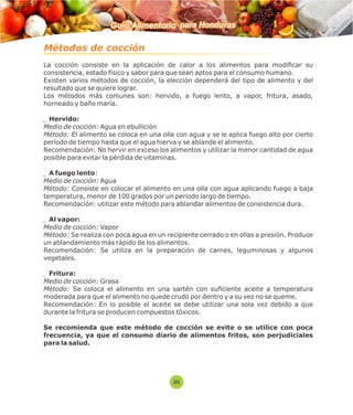 Guía Alimentaria para Honduras 
Métodos de cocción 
La cocción consiste en la aplicación de calor a los alimentos para modicar su 
consistencia, estado físico y sabor para que sean aptos para el consumo humano. 
Existen varios métodos de cocción, la elección dependerá del tipo de alimento y del 
resultado que se quiere lograr. 
Los métodos más comunes son: hervido, a fuego lento, a vapor, fritura, asado, 
horneado y baño maría. 
Hervido: 
Medio de cocción: Agua en ebullición 
Método: El alimento se coloca en una olla con agua y se le aplica fuego alto por cierto 
período de tiempo hasta que el agua hierva y se ablande el alimento. 
Recomendación: No hervir en exceso los alimentos y utilizar la menor cantidad de agua 
posible para evitar la pérdida de vitaminas. 
A fuego lento: 
Medio de cocción: Agua 
Método: Consiste en colocar el alimento en una olla con agua aplicando fuego a baja 
temperatura, menor de 100 grados por un periodo largo de tiempo. 
Recomendación: utilizar este método para ablandar alimentos de consistencia dura. 
Al vapor: 
Medio de cocción: Vapor 
Método: Se realiza con poca agua en un recipiente cerrado o en ollas a presión. Produce 
un ablandamiento más rápido de los alimentos. 
Recomendación: Se utiliza en la preparación de carnes, leguminosas y algunos 
vegetales. 
Fritura: 
Medio de cocción: Grasa 
Método: Se coloca el alimento en una sartén con suciente aceite a temperatura 
moderada para que el alimento no quede crudo por dentro y a su vez no se queme. 
Recomendación: En lo posible el aceite se debe utilizar una sola vez debido a que 
durante la fritura se producen compuestos tóxicos. 
Se recomienda que este método de cocción se evite o se utilice con poca 
frecuencia, ya que el consumo diario de alimentos fritos, son perjudiciales 
para la salud. 
46 
 