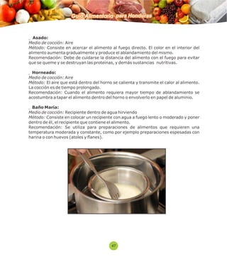 Guía Alimentaria para Honduras 
Asado: 
Medio de cocción: Aire 
Método: Consiste en acercar el alimento al fuego directo. El color en el interior del 
alimento aumenta gradualmente y produce el ablandamiento del mismo. 
Recomendación: Debe de cuidarse la distancia del alimento con el fuego para evitar 
que se queme y se destruyan las proteínas, y demás sustancias nutritivas. 
Horneado: 
Medio de cocción: Aire 
Método: El aire que está dentro del horno se calienta y transmite el calor al alimento. 
La cocción es de tiempo prolongado. 
Recomendación: Cuando el alimento requiera mayor tiempo de ablandamiento se 
acostumbra a tapar el alimento dentro del horno o envolverlo en papel de aluminio. 
Baño María: 
Medio de cocción: Recipiente dentro de agua hirviendo 
Método: Consiste en colocar un recipiente con agua a fuego lento o moderado y poner 
dentro de él, el recipiente que contiene el alimento. 
Recomendación: Se utiliza para preparaciones de alimentos que requieren una 
temperatura moderada y constante, como por ejemplo preparaciones espesadas con 
harina o con huevos (atoles y flanes). 
47 
 