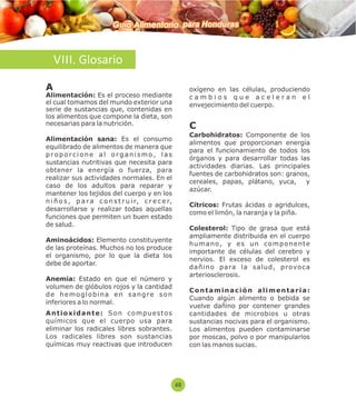 Guía Alimentaria para Honduras 
VIII. Glosario 
A 
Alimentación: Es el proceso mediante 
el cual tomamos del mundo exterior una 
serie de sustancias que, contenidas en 
los alimentos que compone la dieta, son 
necesarias para la nutrición. 
Alimentación sana: Es el consumo 
equilibrado de alimentos de manera que 
p r o p o r c i o n e a l o r g a n i s m o , l a s 
sustancias nutritivas que necesita para 
obtener la energía o fuerza, para 
realizar sus actividades normales. En el 
caso de los adultos para reparar y 
mantener los tejidos del cuerpo y en los 
n i ñ o s , p a r a c o n s t r u i r, c r e c e r, 
desarrollarse y realizar todas aquellas 
funciones que permiten un buen estado 
de salud. 
Aminoácidos: Elemento constituyente 
de las proteínas. Muchos no los produce 
el organismo, por lo que la dieta los 
debe de aportar. 
Anemia: Estado en que el número y 
volumen de glóbulos rojos y la cantidad 
d e h emo g l o b i n a e n s a n g r e s o n 
inferiores a lo normal. 
A n t i o x i d a n t e : S o n c omp u e s t o s 
químicos que el cuerpo usa para 
eliminar los radicales libres sobrantes. 
Los radicales libres son sustancias 
químicas muy reactivas que introducen 
oxígeno en las células, produciendo 
c a m b i o s q u e a c e l e r a n e l 
envejecimiento del cuerpo. 
C 
Carbohidratos: Componente de los 
alimentos que proporcionan energía 
para el funcionamiento de todos los 
órganos y para desarrollar todas las 
actividades diarias. Las principales 
fuentes de carbohidratos son: granos, 
cereales, papas, plátano, yuca, y 
azúcar. 
Cítricos: Frutas ácidas o agridulces, 
como el limón, la naranja y la piña. 
Colesterol: Tipo de grasa que está 
ampliamente distribuida en el cuerpo 
h uma n o, y e s u n c omp o n e n t e 
importante de células del cerebro y 
nervios. El exceso de colesterol es 
d a ñ i n o p a ra l a s a l u d , p r ovo c a 
arteriosclerosis. 
C o n t ami n a c i ó n a l ime n t a r i a : 
Cuando algún alimento o bebida se 
vuelve dañino por contener grandes 
cantidades de microbios u otras 
sustancias nocivas para el organismo. 
Los alimentos pueden contaminarse 
por moscas, polvo o por manipularlos 
con las manos sucias. 
48 
 