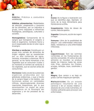 Guía Alimentaria para Honduras 
H 
H á b i t o : P r á c t i c a o c o s t umb r e 
establecida. 
Hábitos alimentarios: Modalidades 
de elección, preparación y consumo 
de los alimentos, por un individuo o 
grupo, como respuesta a influencias 
siológicas, psicológicas, culturales y 
sociales. 
Hemoglobina: Componente de la 
sangre que transporta el oxígeno a 
todo el organismo. Contiene hierro y 
es el responsable de dar el color rojo a 
la sangre. 
Hierbas y verduras: Constituyen un 
grupo muy variado de alimentos de 
origen vegetal, que se caracterizan 
por su alto contenido de agua, 
celulosa, minerales y vitaminas. Por lo 
general, se les llama hortalizas a los 
vegetales que se consumen crudos y 
se mantiene el nombre de verduras a 
los vegetales, que se cocinan antes de 
consumirlos. 
Hormona: Cada una de las sustancias 
o r g á n i c a s p r o d u c i d a s p o r l a s 
glándulas endocrinas, y que a través 
de la sangre llegan a los tejidos. Las 
hormonas actúan en cantidades 
ínmas, desencadenando diversas 
reacciones bioquímicas, por lo que 
desempeñan un papel de gran 
importancia en la siología del 
organismo y en los procesos de su 
desarrollo. 
I 
Ícono: Es la gura o ilustración con 
que se identica algo. Ejemplo: el 
ícono de la Guía Alimentaria para 
Honduras es La Olla. 
Inapetencia: Falta de deseo de 
comer, falta de apetito. 
Ingesta: Consumo, acción de ingerir 
o tragar. 
Inmune: Libre de la posibilidad de 
adquirir una enfermedad infecciosa 
dada; resistencia a una enfermedad 
infecciosa. 
L 
Leguminosas: Son las semillas 
contenidas en los frutos/vainas de 
semilla comestible. El cultivo de este 
alimento es mundial, se produce 
desde los trópicos hasta las zonas 
más frías, ejemplos los frijoles, 
arvejas, lentejas, soya, cacahuate y 
gandul. 
M 
Magro: Que carece o es bajo en 
grasa. Carnes magras por ejemplo. 
M a l n u t r i c i ó n : E s u n e s t a d o 
p a t o l ó g i c o r e s u l t a n t e d e u n a 
carencia o de un exceso relativo o 
absoluto de uno o más nutrientes, en 
medida suciente para provocar una 
enfermedad. 
50 
 