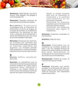 Guía Alimentaria para Honduras 
Membrana: Tejido blando y de forma 
laminar. Hoja delgada. Piel delgada a 
modo de pergamino. 
Meriendas: Pequeñas porciones de 
alimentos entre comidas principales. 
M i c r o b i o s : O r g a n i s m o s 
microscópicos que se encuentran en 
todas partes, en el aire, en el agua, en 
el cuerpo de animales. Al multiplicarse 
transforman los elementos en que 
viven, y producen así la putrefacción y 
ciertas fermentaciones que son causa 
de las enfermedades infecciosas. 
Minerales: Al igual que las vitaminas, 
los minerales son nutrientes que 
forman parte de los tejidos y participan 
e n f u n c i o n e s e s p e c í  c a s d e l 
organismo. Los minerales también 
están presentes en muchos alimentos, 
especialmente en los de origen animal. 
N 
N o c i v o : D a ñ i n o , p e r j u d i c i a l , 
pernicioso. 
Nutrición: La entendemos como la 
ciencia de los alimentos que estudia los 
procesos mediante los cuales nuestro 
organismo utiliza, transforma e 
incorpora a sus propios tejidos un 
cierto número de sustancias nutritivas 
que han de cumplir tres nes básicos: 
 Aportar la energía necesaria 
p a ra q u e s e ma n t e n g a l a 
i n t e g r i d a d y e l p e r f e c t o 
f u n c i o n a m i e n t o d e l a s 
estructuras corporales 
 Proporcionar los materiales 
necesarios para la formación de 
estas estructuras y tejidos 
 Suministrar las sustancias 
necesarias para regular el 
metabolismo. 
Nutriente: Sustancias contenidas en 
los alimentos. 
Nutritivo: Capaz de nutrir. 
O 
O b e s i d a d : E n f e rme d a d q u e s e 
caracteriza por aumento excesivo de 
peso y por una cantidad excesiva de 
grasa en el cuerpo (más de un 20% del 
p e s o i d e a l ) . G e n e r a l m e n t e , e s 
producida por el consumo de un exceso 
de comida y poca actividad física. 
Osteoporosis: Pérdida de hueso. El 
hueso se hace poroso y frágil. 
P 
Proteínas: Nutrientes cuya función 
principal es la formación de todos los 
tejidos, desde el pelo, la piel y las uñas, 
hasta los músculos. Son importantes 
para el crecimiento. 
51 
 