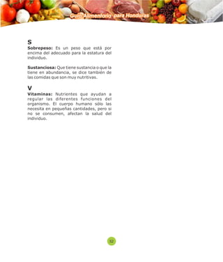 Guía Alimentaria para Honduras 
S 
Sobrepeso: Es un peso que está por 
encima del adecuado para la estatura del 
individuo. 
Sustanciosa: Que tiene sustancia o que la 
tiene en abundancia, se dice también de 
las comidas que son muy nutritivas. 
V 
Vitaminas: Nutrientes que ayudan a 
regular las diferentes funciones del 
organismo. El cuerpo humano sólo las 
necesita en pequeñas cantidades, pero si 
no se consumen, afectan la salud del 
individuo. 
52 
 