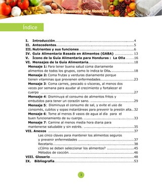 Índice 
Guía Alimentaria para Honduras 
I. Introducción ....................................................................... 4 
II. Antecedentes...................................................................... 5 
III. Nutrientes y sus funciones ................................................. 6 
IV. Guía A limentaria Basada en Alimentos (G ABA) ............... 13 
V. Ícono de la Guía Alimentaria para Honduras : La Olla ………16 
VI. Mensajes de la Guía Alimentaria.... ...................................... 18 
Mensaje 1: Para tener buena salud coma diariamente 
alimentos de todos los grupos, como lo indica la Olla. .................... 18 
Mensaje 2: Coma frutas y verduras diariamente porque 
tienen vitaminas que previenen enfermedades .............................. 23 
Mensaje 3: Coma carnes, pescado o vísceras, al menos dos 
veces por semana para ayudar al crecimiento y fortalecer el 
cuerpo .................................................................................... 27 
Mensaje 4: Disminuya el consumo de alimentos fritos y 
embutidos para tener un corazón sano. ....................................... 29 
Mensaje 5: Disminuya el consumo de sal, y evite el uso de 
consomés, cubitos y sopas instantáneas para prevenir la presión alta... 32 
Mensaje 6: Tome al menos 8 vasos de agua al día para el 
buen funcionamiento de su cuerpo. ............................................. 33 
Mensaje 7: Camine al menos media hora diaria para 
mantenerse saludable y sin estrés. ............................................. 35 
VII. Anexos ............................................................................. 37 
Las cinco claves para mantener los alimentos seguros 
y prevenir enfermedades .................................................. 37 
Recetario......................................................................... 38 
¿Cómo se deben seleccionar los alimentos? ........................ 45 
Métodos de cocción. ......................................................... 46 
VIII. Glosario ........................................................................... 48 
IX. Bibliografía………………………………………………………………………………….53 
3 
 