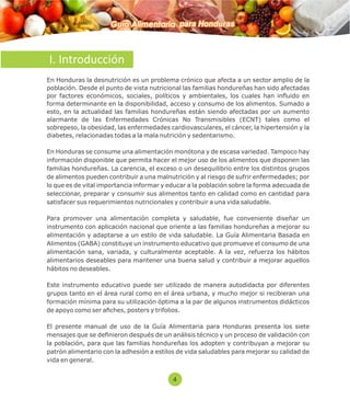 Guía Alimentaria para Honduras 
I. Introducción 
En Honduras la desnutrición es un problema crónico que afecta a un sector amplio de la 
población. Desde el punto de vista nutricional las familias hondureñas han sido afectadas 
por factores económicos, sociales, políticos y ambientales, los cuales han influido en 
forma determinante en la disponibilidad, acceso y consumo de los alimentos. Sumado a 
esto, en la actualidad las familias hondureñas están siendo afectadas por un aumento 
alarmante de las Enfermedades Crónicas No Transmisibles (ECNT) tales como el 
sobrepeso, la obesidad, las enfermedades cardiovasculares, el cáncer, la hipertensión y la 
diabetes, relacionadas todas a la mala nutrición y sedentarismo. 
En Honduras se consume una alimentación monótona y de escasa variedad. Tampoco hay 
información disponible que permita hacer el mejor uso de los alimentos que disponen las 
familias hondureñas. La carencia, el exceso o un desequilibrio entre los distintos grupos 
de alimentos pueden contribuir a una malnutrición y al riesgo de sufrir enfermedades; por 
lo que es de vital importancia informar y educar a la población sobre la forma adecuada de 
seleccionar, preparar y consumir sus alimentos tanto en calidad como en cantidad para 
satisfacer sus requerimientos nutricionales y contribuir a una vida saludable. 
Para promover una alimentación completa y saludable, fue conveniente diseñar un 
instrumento con aplicación nacional que oriente a las familias hondureñas a mejorar su 
alimentación y adaptarse a un estilo de vida saludable. La Guía Alimentaria Basada en 
Alimentos (GABA) constituye un instrumento educativo que promueve el consumo de una 
alimentación sana, variada, y culturalmente aceptable. A la vez, refuerza los hábitos 
alimentarios deseables para mantener una buena salud y contribuir a mejorar aquellos 
hábitos no deseables. 
Este instrumento educativo puede ser utilizado de manera autodidacta por diferentes 
grupos tanto en el área rural como en el área urbana, y mucho mejor si recibieran una 
formación mínima para su utilización óptima a la par de algunos instrumentos didácticos 
de apoyo como ser aches, posters y trifolios. 
El presente manual de uso de la Guía Alimentaria para Honduras presenta los siete 
mensajes que se denieron después de un análisis técnico y un proceso de validación con 
la población, para que las familias hondureñas los adopten y contribuyan a mejorar su 
patrón alimentario con la adhesión a estilos de vida saludables para mejorar su calidad de 
vida en general. 
4 
 