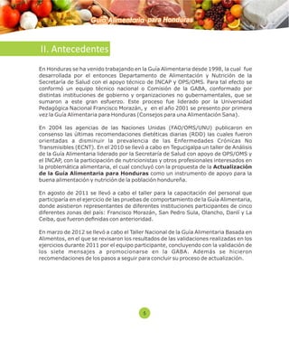 Guía Alimentaria para Honduras 
II. Antecedentes 
En Honduras se ha venido trabajando en la Guía Alimentaria desde 1998, la cual fue 
desarrollada por el entonces Departamento de Alimentación y Nutrición de la 
Secretaría de Salud con el apoyo técnico de INCAP y OPS/OMS. Para tal efecto se 
conformó un equipo técnico nacional o Comisión de la GABA, conformado por 
distintas instituciones de gobierno y organizaciones no gubernamentales, que se 
sumaron a este gran esfuerzo. Este proceso fue liderado por la Universidad 
Pedagógica Nacional Francisco Morazán, y en el año 2001 se presento por primera 
vez la Guía Alimentaria para Honduras (Consejos para una Alimentación Sana). 
En 2004 las agencias de las Naciones Unidas (FAO/OMS/UNU) publicaron en 
consenso las últimas recomendaciones dietéticas diarias (RDD) las cuales fueron 
orientadas a disminuir la prevalencia de las Enfermedades Crónicas No 
Transmisibles (ECNT). En el 2010 se llevó a cabo en Tegucigalpa un taller de Análisis 
de la Guía Alimentaria liderado por la Secretaría de Salud con apoyo de OPS/OMS y 
el INCAP, con la participación de nutricionistas y otros profesionales interesados en 
la problemática alimentaria, el cual concluyó con la propuesta de la Actualización 
de la Guía Alimentaria para Honduras como un instrumento de apoyo para la 
buena alimentación y nutrición de la población hondureña. 
En agosto de 2011 se llevó a cabo el taller para la capacitación del personal que 
participaría en el ejercicio de las pruebas de comportamiento de la Guía Alimentaria, 
donde asistieron representantes de diferentes instituciones participantes de cinco 
diferentes zonas del país: Francisco Morazán, San Pedro Sula, Olancho, Danlí y La 
Ceiba, que fueron denidas con anterioridad. 
En marzo de 2012 se llevó a cabo el Taller Nacional de la Guía Alimentaria Basada en 
Alimentos, en el que se revisaron los resultados de las validaciones realizadas en los 
ejercicios durante 2011 por el equipo participante, concluyendo con la validación de 
los siete mensajes a promocionarse en la GABA. Además se hicieron 
recomendaciones de los pasos a seguir para concluir su proceso de actualización. 
5 
 