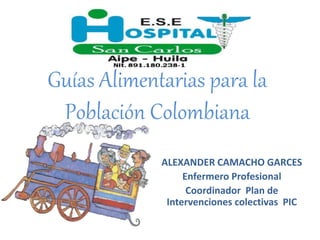 Guías Alimentarias para la
Población Colombiana
ALEXANDER CAMACHO GARCES
Enfermero Profesional
Coordinador Plan de
Intervenciones colectivas PIC
 