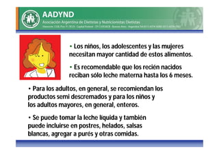 • Los niños, los adolescentes y las mujeres
               necesitan mayor cantidad de estos alimentos.
               • Es recomendable que los recién nacidos
               reciban sólo leche materna hasta los 6 meses.
• Para los adultos, en general, se recomiendan los
productos semi descremados y para los niños y
los adultos mayores, en general, enteros.
• Se puede tomar la leche líquida y también
puede incluirse en postres, helados, salsas
blancas, agregar a purés y otras comidas.
 
