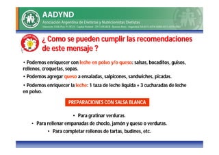 ¿ Como se pueden cumplir las recomendaciones
         de este mensaje ?
• Podemos enriquecer con leche en polvo y/o queso: salsas, bocaditos, guisos,
rellenos, croquetas, sopas.
• Podemos agregar queso a ensaladas, salpicones, sandwiches, picadas.
• Podemos enriquecer la leche: 1 taza de leche líquida + 3 cucharadas de leche
en polvo.

                     PREPARACIONES CON SALSA BLANCA

                       • Para gratinar verduras.
   • Para rellenar empanadas de choclo, jamón y queso o verduras.
           • Para completar rellenos de tartas, budines, etc.
 