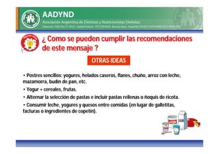 ¿ Como se pueden cumplir las recomendaciones
         de este mensaje ?
                                  OTRAS IDEAS

• Postres sencillos: yogures, helados caseros, flanes, chuño, arroz con leche,
mazamorra, budín de pan, etc.
• Yogur + cereales, frutas.
• Alternar la selección de pastas e incluir pastas rellenas o ñoquis de ricota.
• Consumir leche, yogures y quesos entre comidas (en lugar de galletitas,
facturas o ingredientes de copetín).
 