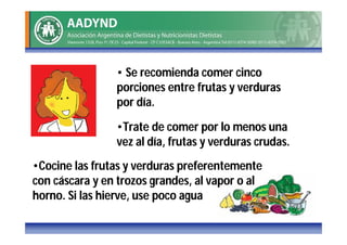 • Se recomienda comer cinco
                porciones entre frutas y verduras
                por día.

                •Trate de comer por lo menos una
                vez al día, frutas y verduras crudas.
•Cocine las frutas y verduras preferentemente
con cáscara y en trozos grandes, al vapor o al
horno. Si las hierve, use poco agua
 