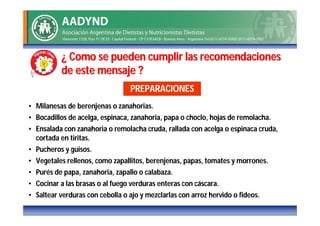 ¿ Como se pueden cumplir las recomendaciones
           de este mensaje ?
                                  PREPARACIONES
• Milanesas de berenjenas o zanahorias.
• Bocadillos de acelga, espinaca, zanahoria, papa o choclo, hojas de remolacha.
• Ensalada con zanahoria o remolacha cruda, rallada con acelga o espinaca cruda,
  cortada en tiritas.
• Pucheros y guisos.
• Vegetales rellenos, como zapallitos, berenjenas, papas, tomates y morrones.
• Purés de papa, zanahoria, zapallo o calabaza.
• Cocinar a las brasas o al fuego verduras enteras con cáscara.
• Saltear verduras con cebolla o ajo y mezclarlas con arroz hervido o fideos.
 