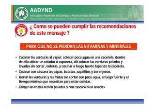 ¿ Como se pueden cumplir las recomendaciones
          de este mensaje ?

       PARA QUE NO SE PIERDAN LAS VITAMINAS Y MINERALES

• Cocinar las verduras al vapor: colocar poca agua en una cacerola, dentro
  de ella ubicar un colador ó vaporera, allí colocar las verduras peladas y
  lavadas sin cortar, enteras, y cocinar a fuego fuerte tapando la cacerola.
• Cocinar con cáscara las papas, batatas, zapallitos y berenjenas.
• Hervir las verduras y las frutas sin cortar con poco agua, a fuego fuerte y el
  tiempo mínimo que necesitan para estar cocidas.
• Comer las frutas recién peladas o con cáscara bien lavadas.
 