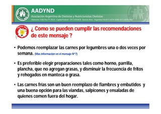 ¿ Como se pueden cumplir las recomendaciones
         de este mensaje ?

• Podemos reemplazar las carnes por legumbres una o dos veces por
  semana. (Mas información en el mensaje Nº7)

• Es preferible elegir preparaciones tales como horno, parrilla,
  plancha, que no agregan grasas, y disminuir la frecuencia de fritos
  y rehogados en manteca o grasa.

• Las carnes frías son un buen reemplazo de fiambres y embutidos y
  una buena opción para las viandas, salpicones y ensaladas de
  quienes comen fuera del hogar.
 