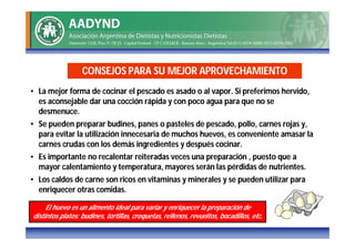 CONSEJOS PARA SU MEJOR APROVECHAMIENTO
• La mejor forma de cocinar el pescado es asado o al vapor. Si preferimos hervido,
  es aconsejable dar una cocción rápida y con poco agua para que no se
  desmenuce.
• Se pueden preparar budines, panes o pasteles de pescado, pollo, carnes rojas y,
  para evitar la utilización innecesaria de muchos huevos, es conveniente amasar la
  carnes crudas con los demás ingredientes y después cocinar.
• Es importante no recalentar reiteradas veces una preparación , puesto que a
  mayor calentamiento y temperatura, mayores serán las pérdidas de nutrientes.
• Los caldos de carne son ricos en vitaminas y minerales y se pueden utilizar para
  enriquecer otras comidas.

     El huevo es un alimento ideal para variar y enriquecer la preparación de
distintos platos: budines, tortillas, croquetas, rellenos, revueltos, bocadillos, etc.
 