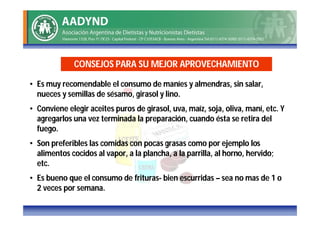 CONSEJOS PARA SU MEJOR APROVECHAMIENTO

• Es muy recomendable el consumo de maníes y almendras, sin salar,
  nueces y semillas de sésamo, girasol y lino.
• Conviene elegir aceites puros de girasol, uva, maíz, soja, oliva, maní, etc. Y
  agregarlos una vez terminada la preparación, cuando ésta se retira del
  fuego.
• Son preferibles las comidas con pocas grasas como por ejemplo los
  alimentos cocidos al vapor, a la plancha, a la parrilla, al horno, hervido;
  etc.
• Es bueno que el consumo de frituras- bien escurridas – sea no mas de 1 o
  2 veces por semana.
 