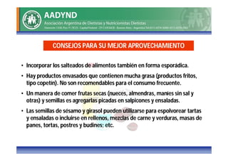 CONSEJOS PARA SU MEJOR APROVECHAMIENTO

• Incorporar los salteados de alimentos también en forma esporádica.
• Hay productos envasados que contienen mucha grasa (productos fritos,
  tipo copetín). No son recomendables para el consumo frecuente.
• Un manera de comer frutas secas (nueces, almendras, maníes sin sal y
  otras) y semillas es agregarlas picadas en salpicones y ensaladas.
• Las semillas de sésamo y girasol pueden utilizarse para espolvorear tartas
  y ensaladas o incluirse en rellenos, mezclas de carne y verduras, masas de
  panes, tortas, postres y budines; etc.
 