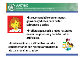 •Es recomendable comer menos
              golosinas y dulces para evitar
              sobrepeso y caries.

              •Prefiera agua, soda y jugos naturales
              en vez de gaseosas y bebidas dulces
              artificiales.
•Pruebe cocinar sus alimentos sin sal y
condimentarlos con hierbas aromáticas o
ajo para resaltar su sabor.
 