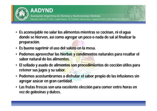• Es aconsejable no salar los alimentos mientras se cocinan, ni el agua
  donde se hierven, así como agregar un poco o nada de sal al finalizar la
  preparación.
• Es bueno suprimir el uso del salero en la mesa.
• Podemos aprovechar las hierbas y condimentos naturales para resaltar el
  sabor natural de los alimentos.
• El sellado y asado de alimentos son procedimientos de cocción útiles para
  retener sus jugos y su sabor.
• Podemos acostumbrarnos a disfrutar el sabor propio de las infusiones sin
  agregar azúcar en gran cantidad.
• Las frutas frescas son una excelente elección para comer entre horas en
  vez de golosinas y dulces.
 