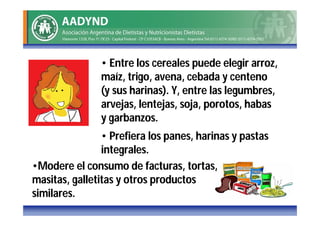 • Entre los cereales puede elegir arroz,
               maíz, trigo, avena, cebada y centeno
               (y sus harinas). Y, entre las legumbres,
               arvejas, lentejas, soja, porotos, habas
               y garbanzos.
                • Prefiera los panes, harinas y pastas
                integrales.
•Modere el consumo de facturas, tortas,
masitas, galletitas y otros productos
similares.
 