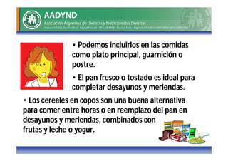 • Podemos incluirlos en las comidas
              como plato principal, guarnición o
              postre.
              • El pan fresco o tostado es ideal para
              completar desayunos y meriendas.
• Los cereales en copos son una buena alternativa
para comer entre horas o en reemplazo del pan en
desayunos y meriendas, combinados con
frutas y leche o yogur.
 