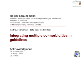 Holger Schünemann
Professor and Chair, Dept. of Clinical Epidemiology & Biostatistics
Professor of Medicine
Michael Gent Chair in Healthcare Research
McMaster University, Hamilton, Canada

Madrid, February 21, 2013 (recorded slides)


Integrating multiple co-morbidities in
guidelines

Acknowledgment
Mr. W. Wiercioch
Dr. Pablo Alonso
Co-authors
 