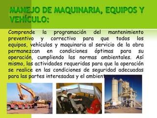 Comprende la programación del mantenimiento
preventivo y correctivo para que todos los
equipos, vehículos y maquinaria al servicio de la obra
permanezcan en condiciones óptimas para su
operación, cumpliendo las normas ambientales. Así
mismo, las actividades requeridas para que la operación
se realice en las condiciones de seguridad adecuadas
para las partes interesadas y el ambiente.
 