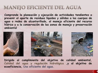 Comprende la planeación y ejecución de actividades tendientes a
prevenir el aporte de residuos líquidos y sólidos a los cuerpos de
agua o redes de alcantarillado, al manejo eficiente del recurso
hídrico y a la conservación de las zonas de manejo y preservación
ambiental




Dirigido al cumplimiento del objetivo de calidad ambiental,
Calidad del agua y regulación hidrológica ,y al objetivo de
ecoeficiencia, Uso eficiente del agua.
 
