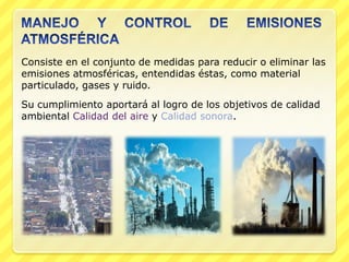 Consiste en el conjunto de medidas para reducir o eliminar las
emisiones atmosféricas, entendidas éstas, como material
particulado, gases y ruido.
Su cumplimiento aportará al logro de los objetivos de calidad
ambiental Calidad del aire y Calidad sonora.
 