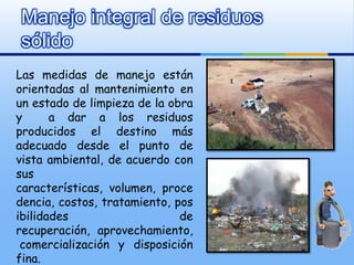 Manejo integral de residuos
sólido
Las medidas de manejo están
orientadas al mantenimiento en
un estado de limpieza de la obra
y      a dar a los residuos
producidos el destino más
adecuado desde el punto de
vista ambiental, de acuerdo con
sus
características, volumen, proce
dencia, costos, tratamiento, pos
ibilidades                    de
recuperación, aprovechamiento,
 comercialización y disposición
fina.
 