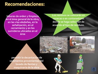 labores de orden y limpieza      Los residuos se colocarán en
en el área general de la obra,     canecas o en contenedores
  en las vías aledañas, en la     donde se haga selección de
      señalización, en el         acuerdo al tipo de residuos.
    cerramiento y en los
  sumideros ubicados en el
              área




     permitir la decantación de
   sedimentos provenientes del
        lavado de llantas y
       maquinaria de la obra
 