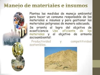 Plantea las medidas de manejo ambiental
para hacer un consumo responsable de los
materiales e insumos y para gestionar los
materiales peligrosos de manera adecuada.
Se orienta al logro del objetivo de
ecoeficiencia Uso eficiente de los
materiales y al objetivo de armonía
socioambiental:
 Productividad       y      competitividad
sostenibles.
 