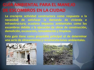 GUÍA AMBIENTAL PARA EL MANEJO
DE ESCOMBROS EN LA CIUDAD
La creciente actividad constructora como respuesta a la
necesidad de satisfacer la demanda de vivienda e
infraestructura; ocasiona impactos ambientales como los
escombros debido a la ejecución de obras de construcción,
demolición, excavación, remodelación y limpieza.
Esta guía tiene como propósito principal el de determinar
una serie de alineamientos y recomendaciones ambientales.
 