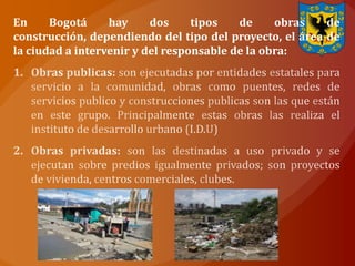 En     Bogotá     hay     dos     tipos   de     obras   de
construcción, dependiendo del tipo del proyecto, el área de
la ciudad a intervenir y del responsable de la obra:
 